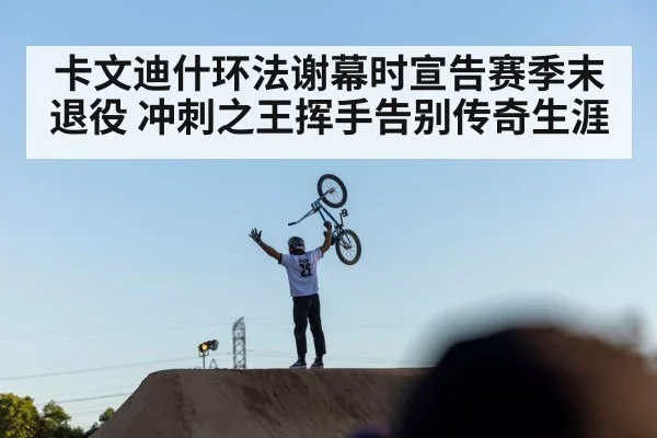 卡文迪什环法谢幕时宣告赛季末退役 冲刺之王挥手告别传奇生涯
